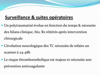 Surveillance & suites opératoires
 Un polytraumatisé évolue en fonction du temps & nécessite
 des bilans clinique, bio, Rx réitérés après intervention
 chirurgicale

 L’évolution neurologique des TC nécessite de refaire un
 scanner à 24-48h

 Le risque thromboembolique est majeur et nécessite une
 prévention anticoagulante
 