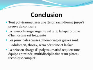 Conclusion
 Tout polytraumatisé a une lésion rachidienne jusqu’{
  preuve du contraire
 La neurochirurgie urgente est rare, la laparotomie
  d’hémostase est fréquente
 Les principales causes d’hémorragies graves sont:
    -Abdomen, thorax, rétro péritoine et la face
 La prise en charge d’1 polytraumatisé requiert une
  équipe entrainée, multidisciplinaire et un plateau
  technique complet.
 