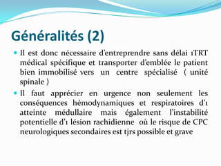 Généralités (2)
 Il est donc nécessaire d’entreprendre sans délai 1TRT
  médical spécifique et transporter d’emblée le patient
  bien immobilisé vers un centre spécialisé ( unité
  spinale )
 Il faut apprécier en urgence non seulement les
  conséquences hémodynamiques et respiratoires d’1
  atteinte médullaire mais également l’instabilité
  potentielle d’1 lésion rachidienne où le risque de CPC
  neurologiques secondaires est tjrs possible et grave
 