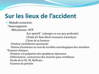 Sur les lieux de l’accident
 Malade conscient:
 *Interrogatoire
   -Mécanisme: AVP
                Acc sportif ( plongée en eau peu profonde)
                Chute d’1 lieu élevé (tentative d’autolyse)
                Chute de sa hauteur
   -Douleur rachidienne spontanée
   -Notion d’existence ou non de troubles neurologiques des membres
*Examen clinique:
  -Douleur à la palpation des apophyses épineuses
  -Déformation, contracture des muscles para vertébraux
  -Etude de la SS, M, Reflexes,
  -Examen du périnée
 