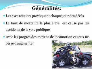 Généralités:
 Les axes routiers provoquent chaque jour des décès

 Le taux de mortalité le plus élevé est causé par les
 accidents de la voie publique

 Avec les progrès des moyens de locomotion ce taux ne
 cesse d’augmenter
 