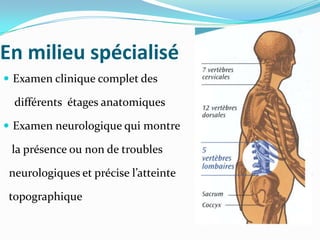 En milieu spécialisé
 Examen clinique complet des

  différents étages anatomiques

 Examen neurologique qui montre

 la présence ou non de troubles

 neurologiques et précise l’atteinte

 topographique
 