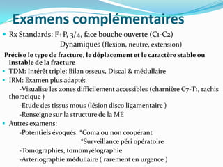 Examens complémentaires
 Rx Standards: F+P, 3/4, face bouche ouverte (C1-C2)
                 Dynamiques (flexion, neutre, extension)
 Précise le type de fracture, le déplacement et le caractère stable ou
  instable de la fracture
 TDM: Intérêt triple: Bilan osseux, Discal & médullaire
 IRM: Examen plus adapté:
      -Visualise les zones difficilement accessibles (charnière C7-T1, rachis
  thoracique )
      -Etude des tissus mous (lésion disco ligamentaire )
      -Renseigne sur la structure de la ME
 Autres examens:
      -Potentiels évoqués: *Coma ou non coopérant
                            *Surveillance péri opératoire
      -Tomographies, tomomyélographie
      -Artériographie médullaire ( rarement en urgence )
 