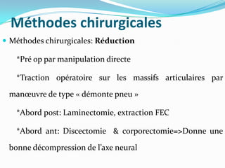 Méthodes chirurgicales
 Méthodes chirurgicales: Réduction

   *Pré op par manipulation directe

   *Traction opératoire sur les massifs articulaires par

 manœuvre de type « démonte pneu »

   *Abord post: Laminectomie, extraction FEC

   *Abord ant: Discectomie & corporectomie=>Donne une

 bonne décompression de l’axe neural
 