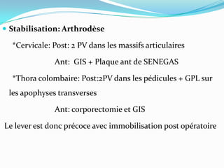  Stabilisation: Arthrodèse

  *Cervicale: Post: 2 PV dans les massifs articulaires

              Ant: GIS + Plaque ant de SENEGAS

  *Thora colombaire: Post:2PV dans les pédicules + GPL sur
 les apophyses transverses

              Ant: corporectomie et GIS

Le lever est donc précoce avec immobilisation post opératoire
 