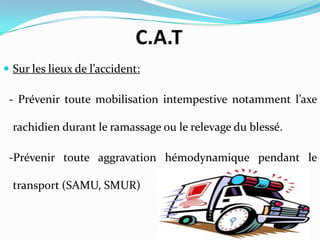 C.A.T
 Sur les lieux de l’accident:

 - Prévenir toute mobilisation intempestive notamment l’axe

  rachidien durant le ramassage ou le relevage du blessé.

 -Prévenir toute aggravation hémodynamique pendant le

  transport (SAMU, SMUR)
 
