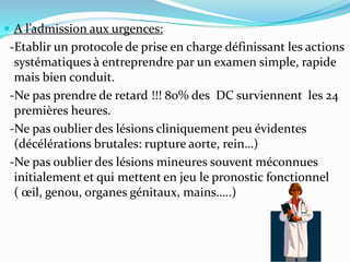  A l’admission aux urgences:
 -Etablir un protocole de prise en charge définissant les actions
  systématiques à entreprendre par un examen simple, rapide
  mais bien conduit.
 -Ne pas prendre de retard !!! 80% des DC surviennent les 24
  premières heures.
 -Ne pas oublier des lésions cliniquement peu évidentes
  (décélérations brutales: rupture aorte, rein…)
 -Ne pas oublier des lésions mineures souvent méconnues
  initialement et qui mettent en jeu le pronostic fonctionnel
  ( œil, genou, organes génitaux, mains…..)
 