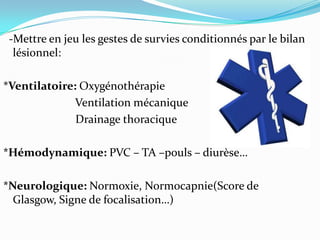 -Mettre en jeu les gestes de survies conditionnés par le bilan
  lésionnel:

*Ventilatoire: Oxygénothérapie
              Ventilation mécanique
              Drainage thoracique

*Hémodynamique: PVC – TA –pouls – diurèse…

*Neurologique: Normoxie, Normocapnie(Score de
  Glasgow, Signe de focalisation…)
 