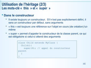 102
Utilisation de l’héritage (2/3)
Les mots-clé « this » et « super »
 Dans le constructeur
 Il existe toujours un constructeur. S’il n’est pas explicitement défini, il
sera un constructeur par défaut, sans arguments
 « this » est toujours une référence sur l’objet en cours (de création) lui-
même
 « super » permet d’appeler le constructeur de la classe parent, ce qui
est obligatoire si celui-ci attend des arguments
class Child extends MyClass {
Child(){
super(6); // appel du constructeur
parent
}
}
 
