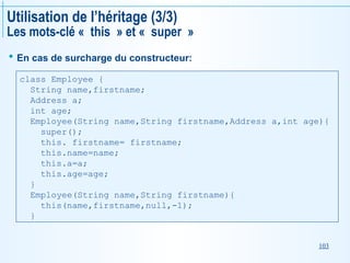 103
Utilisation de l’héritage (3/3)
Les mots-clé « this » et « super »
 En cas de surcharge du constructeur:
class Employee {
String name,firstname;
Address a;
int age;
Employee(String name,String firstname,Address a,int age){
super();
this. firstname= firstname;
this.name=name;
this.a=a;
this.age=age;
}
Employee(String name,String firstname){
this(name,firstname,null,-1);
}
 