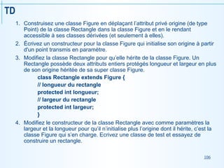 106
TD
1. Construisez une classe Figure en déplaçant l’attribut privé origine (de type
Point) de la classe Rectangle dans la classe Figure et en le rendant
accessible à ses classes dérivées (et seulement à elles).
2. Écrivez un constructeur pour la classe Figure qui initialise son origine à partir
d'un point transmis en paramètre.
3. Modifiez la classe Rectangle pour qu’elle hérite de la classe Figure. Un
Rectangle possède deux attributs entiers protégés longueur et largeur en plus
de son origine héritée de sa super classe Figure.
class Rectangle extends Figure {
// longueur du rectangle
protected int longueur;
// largeur du rectangle
protected int largeur;
}
4. Modifiez le constructeur de la classe Rectangle avec comme paramètres la
largeur et la longueur pour qu’il n’initialise plus l’origine dont il hérite, c’est la
classe Figure qui s’en charge. Ecrivez une classe de test et essayez de
construire un rectangle.
 