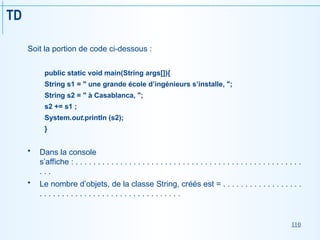 110
TD
Soit la portion de code ci-dessous :
public static void main(String args[]){
String s1 = " une grande école d’ingénieurs s’installe, ";
String s2 = " à Casablanca, ";
s2 += s1 ;
System.out.println (s2);
}
 Dans la console
s’affiche : . . . . . . . . . . . . . . . . . . . . . . . . . . . . . . . . . . . . . . . . . . . . . . . . . . .
. . .
 Le nombre d’objets, de la classe String, créés est = . . . . . . . . . . . . . . . . . .
. . . . . . . . . . . . . . . . . . . . . . . . . . . . . . . .
 