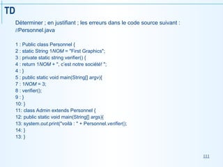 111
TD
Déterminer ; en justifiant ; les erreurs dans le code source suivant :
//Personnel.java
1 : Public class Personnel {
2 : static String 1NOM = "First Graphics";
3 : private static string verifier() {
4 : return 1NOM + ", c’est notre société! ";
4 : }
5 : public static void main(String[] argv){
7 : 1NOM = 3;
8 : verifier();
9 : }
10: }
11: class Admin extends Personnel {
12: public static void main(String[] args){
13: system.out.print("voilà : " + Personnel.verifier();
14: }
13: }
 