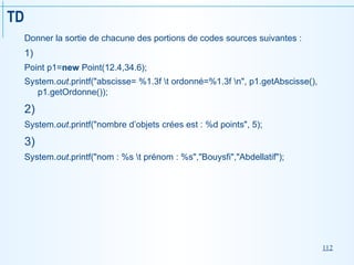112
TD
Donner la sortie de chacune des portions de codes sources suivantes :
1)
Point p1=new Point(12.4,34.6);
System.out.printf("abscisse= %1.3f t ordonné=%1.3f n", p1.getAbscisse(),
p1.getOrdonne());
2)
System.out.printf("nombre d’objets crées est : %d points", 5);
3)
System.out.printf("nom : %s t prénom : %s","Bouysfi","Abdellatif");
 