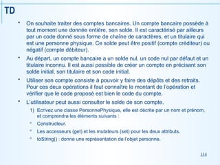 114
TD
 On souhaite traiter des comptes bancaires. Un compte bancaire possède à
tout moment une donnée entière, son solde. Il est caractérisé par ailleurs
par un code donné sous forme de chaîne de caractères, et un titulaire qui
est une personne physique. Ce solde peut être positif (compte créditeur) ou
négatif (compte débiteur).
 Au départ, un compte bancaire a un solde nul, un code nul par défaut et un
titulaire inconnu. Il est aussi possible de créer un compte en précisant son
solde initial, son titulaire et son code initial.
 Utiliser son compte consiste à pouvoir y faire des dépôts et des retraits.
Pour ces deux opérations il faut connaître le montant de l’opération et
vérifier que le code proposé est bien le code du compte.
 L’utilisateur peut aussi consulter le solde de son compte.
1) Ecrivez une classe PersonnePhysique, elle est décrite par un nom et prénom,
et comprendra les éléments suivants :
 Constructeur.
 Les accesseurs (get) et les mutateurs (set) pour les deux attributs.
 toString() : donne une représentation de l’objet personne.
 