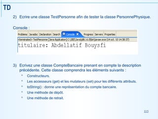 115
TD
2) Ecrire une classe TestPersonne afin de tester la classe PersonnePhysique.
Console :
3) Ecrivez une classe CompteBancaire prenant en compte la description
précédente. Cette classe comprendra les éléments suivants :
 Constructeurs.
 Les accesseurs (get) et les mutateurs (set) pour les différents attributs.
 toString() : donne une représentation du compte bancaire.
 Une méthode de dépôt.
 Une méthode de retrait.
 