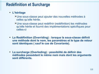 118
Redéfinition et Surcharge
• L’héritage
Une sous-classe peut ajouter des nouvelles méthodes à
celles qu’elle hérite.
Une sous-classe peut redéfinir (redéfinition) les méthodes
qu’elle hérite et fournit des implémentations spécifiques pour
celles-ci
• La Redéfinition (Overriding) : lorsque la sous-classe définit
une méthode dont le nom, les paramètres et le type de retour
sont identiques ( sauf le cas de Covariante).
• La surcharge (Overloding) : possibilité de définir des
méthodes possédant le même nom mais dont les arguments
sont différents.
 