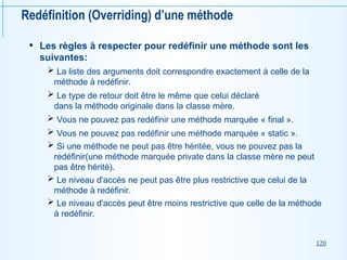 120
Redéfinition (Overriding) d’une méthode
• Les règles à respecter pour redéfinir une méthode sont les
suivantes:
 La liste des arguments doit correspondre exactement à celle de la
méthode à redéfinir.
 Le type de retour doit être le même que celui déclaré
dans la méthode originale dans la classe mère.
 Vous ne pouvez pas redéfinir une méthode marquée « final ».
 Vous ne pouvez pas redéfinir une méthode marquée « static ».
 Si une méthode ne peut pas être héritée, vous ne pouvez pas la
redéfinir(une méthode marquée private dans la classe mère ne peut
pas être hérité).
 Le niveau d'accès ne peut pas être plus restrictive que celui de la
méthode à redéfinir.
 Le niveau d'accès peut être moins restrictive que celle de la méthode
à redéfinir.
 