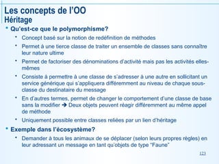 123
Les concepts de l’OO
Héritage
 Qu’est-ce que le polymorphisme?
 Concept basé sur la notion de redéfinition de méthodes
 Permet à une tierce classe de traiter un ensemble de classes sans connaître
leur nature ultime
 Permet de factoriser des dénominations d’activité mais pas les activités elles-
mêmes
 Consiste à permettre à une classe de s’adresser à une autre en sollicitant un
service générique qui s’appliquera différemment au niveau de chaque sous-
classe du destinataire du message
 En d’autres termes, permet de changer le comportement d’une classe de base
sans la modifier  Deux objets peuvent réagir différemment au même appel
de méthode
 Uniquement possible entre classes reliées par un lien d’héritage
 Exemple dans l’écosystème?
 Demander à tous les animaux de se déplacer (selon leurs propres règles) en
leur adressant un message en tant qu’objets de type “Faune”
 