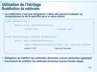 124
Utilisation de l’héritage
Redéfinition de méthodes
 La redéfinition n’est pas obligatoire !! Mais elle permet d’adapter un
comportement et de le spécifier pour la sous-classe.
 Obligation de redéfinir les méthodes déclarées comme abstraites (abstract)
 Interdiction de redéfinir les méthode déclarées comme finales (final)
class BankAccount {
public void computeInterest(){
solde+=300; //annual gift
}}
class NormalAccount extends BankAccount {
public void computeInterest(){
super.computeInterest();//call the overriden method
solde*=1.07; //annual increase
}}
 