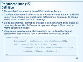 125
Polymorphisme (1/2)
Définition
 Concept basé sur la notion de redéfinition de méthodes
 Consiste à permettre à une classe de s’adresser à une autre en sollicitant
un service générique qui s’appliquera différemment au niveau de chaque
sous-classe du destinataire du message
 En d’autres termes, permet de changer le comportement d’une classe de
base sans la modifier  Deux objets peuvent réagir différemment au
même appel de méthode
 Uniquement possible entre classes reliées par un lien d’héritage et
suppose un cast « vers le haut » des objets des classes enfants
class Bank{
BankAccount[] theAccounts = new BankAccount[10];
public static void main(String[] args){
theAccounts[0] = new NormalAccount("Joe",10000);
theAccounts[0].computeInterest();
}}
 