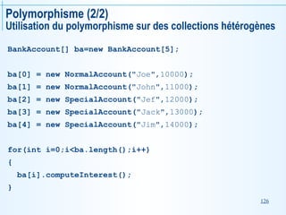 126
Polymorphisme (2/2)
Utilisation du polymorphisme sur des collections hétérogènes
BankAccount[] ba=new BankAccount[5];
ba[0] = new NormalAccount("Joe",10000);
ba[1] = new NormalAccount("John",11000);
ba[2] = new SpecialAccount("Jef",12000);
ba[3] = new SpecialAccount("Jack",13000);
ba[4] = new SpecialAccount("Jim",14000);
for(int i=0;i<ba.length();i++)
{
ba[i].computeInterest();
}
 