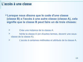 128
L’accès à une classe
Lorsque nous disons que le code d'une classe
(classe B) a l'accès à une autre classe (classe A), cela
signifie que la classe B peut faire un de trois choses:
 Crée une instance de la classe A.
 hérite la classe A (en d'autres termes, devenir une sous-
classe de la classe A).
 L'accès à certaines méthodes et attributs de la classe A.
 