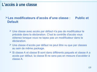 129
L’accès à une classe
Les modificateurs d’accès d’une classe : Public et
Default
 Une classe avec accès par défaut n'a pas de modificateur le
précède dans la déclaration. C'est le contrôle d'accès vous
obtenez lorsque vous ne tapez pas un modificateur dans la
déclaration.
 Une classe d’accès par défaut ne peut être vu que par classes
au sein de même package.
 Si classe A et classe B sont dans différents paquets et classe A a
accès par défaut, la classe B ne sera pas en mesure d’accéder à
classe A.
 