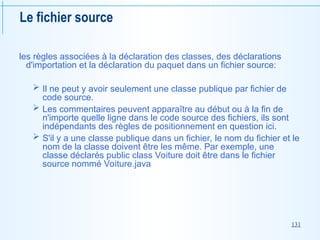 131
Le fichier source
les règles associées à la déclaration des classes, des déclarations
d'importation et la déclaration du paquet dans un fichier source:
 Il ne peut y avoir seulement une classe publique par fichier de
code source.
 Les commentaires peuvent apparaître au début ou à la fin de
n'importe quelle ligne dans le code source des fichiers, ils sont
indépendants des règles de positionnement en question ici.
 S'il y a une classe publique dans un fichier, le nom du fichier et le
nom de la classe doivent être les même. Par exemple, une
classe déclarés public class Voiture doit être dans le fichier
source nommé Voiture.java
 
