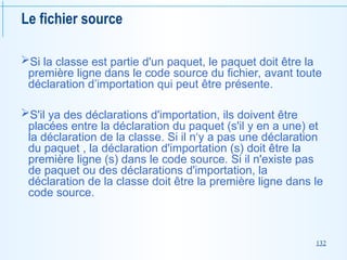 132
Le fichier source
Si la classe est partie d'un paquet, le paquet doit être la
première ligne dans le code source du fichier, avant toute
déclaration d’importation qui peut être présente.
S'il ya des déclarations d'importation, ils doivent être
placées entre la déclaration du paquet (s'il y en a une) et
la déclaration de la classe. Si il n‘y a pas une déclaration
du paquet , la déclaration d'importation (s) doit être la
première ligne (s) dans le code source. Si il n'existe pas
de paquet ou des déclarations d'importation, la
déclaration de la classe doit être la première ligne dans le
code source.
 