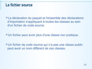 133
Le fichier source
La déclaration du paquet et l'ensemble des déclarations
d’importation s'appliquent à toutes les classes au sein
d'un fichier de code source.
Un fichier peut avoir plus d'une classe non publique.
Un fichier de code source qui n’a pas une classe public
peut avoir un nom différent de ces classes.
 