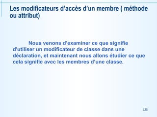138
Les modificateurs d’accès d’un membre ( méthode
ou attribut)
Nous venons d’examiner ce que signifie
d'utiliser un modificateur de classe dans une
déclaration, et maintenant nous allons étudier ce que
cela signifie avec les membres d’une classe.
 