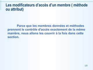 139
Les modificateurs d’accès d’un membre ( méthode
ou attribut)
Parce que les membres données et méthodes
prennent le contrôle d'accès exactement de la même
manière, nous allons les couvrir à la fois dans cette
section.
 