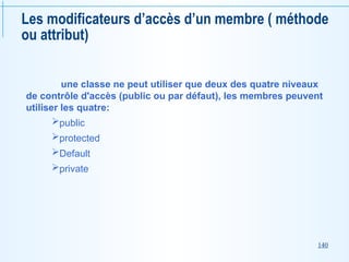 140
Les modificateurs d’accès d’un membre ( méthode
ou attribut)
une classe ne peut utiliser que deux des quatre niveaux
de contrôle d'accès (public ou par défaut), les membres peuvent
utiliser les quatre:
public
protected
Default
private
 
