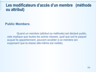 141
Les modificateurs d’accès d’un membre (méthode
ou attribut)
Public Members
Quand un membre (attribut ou méthode) est déclaré public,
cela implique que toutes les autres classes, quel que soit le paquet
auquel ils appartiennent, peuvent accéder à ce membre (en
supposant que la classe elle-même est visible).
 
