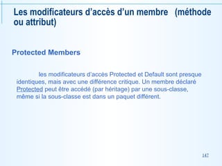 147
Les modificateurs d’accès d’un membre (méthode
ou attribut)
Protected Members
les modificateurs d’accès Protected et Default sont presque
identiques, mais avec une différence critique. Un membre déclaré
Protected peut être accédé (par héritage) par une sous-classe,
même si la sous-classe est dans un paquet différent.
 