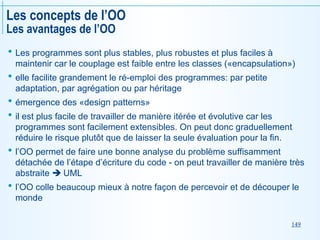 149
Les concepts de l’OO
Les avantages de l’OO
 Les programmes sont plus stables, plus robustes et plus faciles à
maintenir car le couplage est faible entre les classes («encapsulation»)
 elle facilite grandement le ré-emploi des programmes: par petite
adaptation, par agrégation ou par héritage
 émergence des «design patterns»
 il est plus facile de travailler de manière itérée et évolutive car les
programmes sont facilement extensibles. On peut donc graduellement
réduire le risque plutôt que de laisser la seule évaluation pour la fin.
 l’OO permet de faire une bonne analyse du problème suffisamment
détachée de l’étape d’écriture du code - on peut travailler de manière très
abstraite  UML
 l’OO colle beaucoup mieux à notre façon de percevoir et de découper le
monde
 