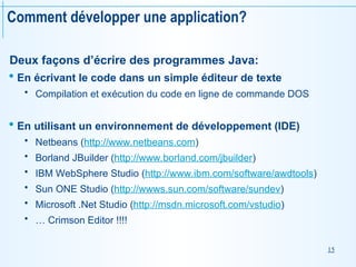 15
Deux façons d’écrire des programmes Java:
 En écrivant le code dans un simple éditeur de texte
 Compilation et exécution du code en ligne de commande DOS
 En utilisant un environnement de développement (IDE)
 Netbeans (http://www.netbeans.com)
 Borland JBuilder (http://www.borland.com/jbuilder)
 IBM WebSphere Studio (http://www.ibm.com/software/awdtools)
 Sun ONE Studio (http://wwws.sun.com/software/sundev)
 Microsoft .Net Studio (http://msdn.microsoft.com/vstudio)
 … Crimson Editor !!!!
Comment développer une application?
 