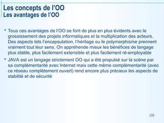 150
Les concepts de l’OO
Les avantages de l’OO
 Tous ces avantages de l’OO se font de plus en plus évidents avec le
grossissement des projets informatiques et la multiplication des acteurs.
Des aspects tels l’encapsulation, l’héritage ou le polymorphisme prennent
vraiment tout leur sens. On appréhende mieux les bénéfices de langage
plus stable, plus facilement extensible et plus facilement ré-employable
 JAVA est un langage strictement OO qui a été propulsé sur la scène par
sa complémentarité avec Internet mais cette même complémentarité (avec
ce réseau complètement ouvert) rend encore plus précieux les aspects de
stabilité et de sécurité
 