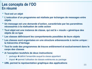 151
Les concepts de l’OO
En résumé
 Tout est un objet
 L’exécution d’un programme est réalisée par échanges de messages entre
objets
 Un message est une demande d’action, caractérisée par les paramètres
nécessaires à la réalisation de cette action
 Tout objet est une instance de classe, qui est le « moule » générique des
objets de ce type
 Les classes définissent les comportements possibles de leurs objets
 Les classes sont organisées en une structure arborescente à racine unique :
la hiérarchie d’héritage
 Tout le code des programmes de trouve entièrement et exclusivement dans le
corps des classes
 A l’exception toutefois de deux instructions:
 package  définit l’ensemble auquel la classe appartient
 import  permet l’utilisation de classes extérieures au package
 UML permet la représentation graphique des applications
 