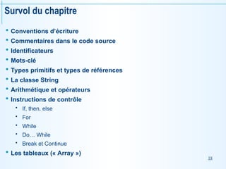 18
Survol du chapitre
 Conventions d’écriture
 Commentaires dans le code source
 Identificateurs
 Mots-clé
 Types primitifs et types de références
 La classe String
 Arithmétique et opérateurs
 Instructions de contrôle
 If, then, else
 For
 While
 Do… While
 Break et Continue
 Les tableaux (« Array »)
 