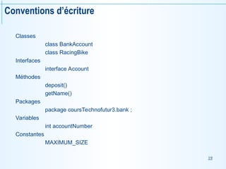 19
Conventions d’écriture
Classes
class BankAccount
class RacingBike
Interfaces
interface Account
Méthodes
deposit()
getName()
Packages
package coursTechnofutur3.bank ;
Variables
int accountNumber
Constantes
MAXIMUM_SIZE
 