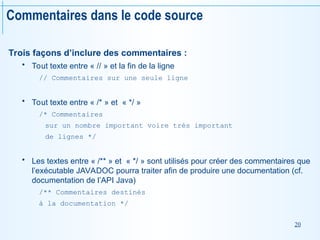 20
Commentaires dans le code source
Trois façons d’inclure des commentaires :
 Tout texte entre « // » et la fin de la ligne
// Commentaires sur une seule ligne
 Tout texte entre « /* » et « */ »
/* Commentaires
sur un nombre important voire très important
de lignes */
 Les textes entre « /** » et « */ » sont utilisés pour créer des commentaires que
l’exécutable JAVADOC pourra traiter afin de produire une documentation (cf.
documentation de l’API Java)
/** Commentaires destinés
à la documentation */
 