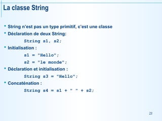 29
La classe String
 String n’est pas un type primitif, c’est une classe
 Déclaration de deux String:
String s1, s2;
 Initialisation :
s1 = "Hello";
s2 = "le monde";
 Déclaration et initialisation :
String s3 = "Hello";
 Concaténation :
String s4 = s1 + " " + s2;
 