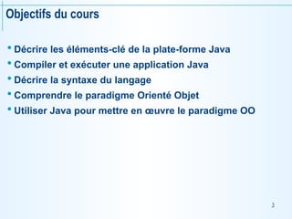 3
Objectifs du cours
 Décrire les éléments-clé de la plate-forme Java
 Compiler et exécuter une application Java
 Décrire la syntaxe du langage
 Comprendre le paradigme Orienté Objet
 Utiliser Java pour mettre en œuvre le paradigme OO
 