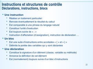 33
Instructions et structures de contrôle
Déclarations, instructions, blocs
 Une instruction
 Réalise un traitement particulier:
 Renvoie éventuellement le résultat du calcul
 Est comparable à une phrase du langage naturel
 Constitue l’unité d’exécution
 Est toujours suivie de « ; »
 Instruction d’affectation (d’assignation), instruction de déclaration …
 Un bloc
 Est une suite d’instructions entre accolades « { » et « } »
 Délimite la portée des variables qui y sont déclarées
 Une déclaration
 Constitue la signature d’un élément (classe, variable ou méthode)
 Annonce la définition de cet élément
 Est (normalement) toujours suivie d’un bloc d’instructions
 