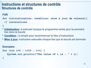 37
Instructions et structures de contrôle
Structures de contrôle
FOR
for (initialisation; condition; mise à jour de valeurs){
// instructions
}
 Initialisation: à exécuter lorsque le programme rentre pour la première
fois dans la boucle
 Condition : à remplir pour recommencer le bloc d’instructions
 Mise à jour: instruction exécutée chaque fois que la boucle est terminée
Exemples:
for (int i=0 ; i<10 ; i++) {
System.out.println("The value of i is : " + i);
}
 