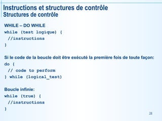 38
Instructions et structures de contrôle
Structures de contrôle
WHILE – DO WHILE
while (test logique) {
//instructions
}
Si le code de la boucle doit être exécuté la première fois de toute façon:
do {
// code to perform
} while (logical_test)
Boucle infinie:
while (true) {
//instructions
}
 