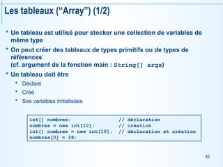 40
Les tableaux (“Array”) (1/2)
 Un tableau est utilisé pour stocker une collection de variables de
même type
 On peut créer des tableaux de types primitifs ou de types de
références
(cf. argument de la fonction main : String[] args)
 Un tableau doit être
 Déclaré
 Créé
 Ses variables initialisées
int[] nombres; // déclaration
nombres = new int[10]; // création
int[] nombres = new int[10]; // déclaration et création
nombres[0] = 28;
 