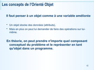43
Les concepts de l’Orienté Objet
Il faut penser à un objet comme à une variable améliorée
 Un objet stocke des données (attributs),
 Mais en plus on peut lui demander de faire des opérations sur lui-
même.
En théorie, on peut prendre n'importe quel composant
conceptuel du problème et le représenter en tant
qu'objet dans un programme.
 